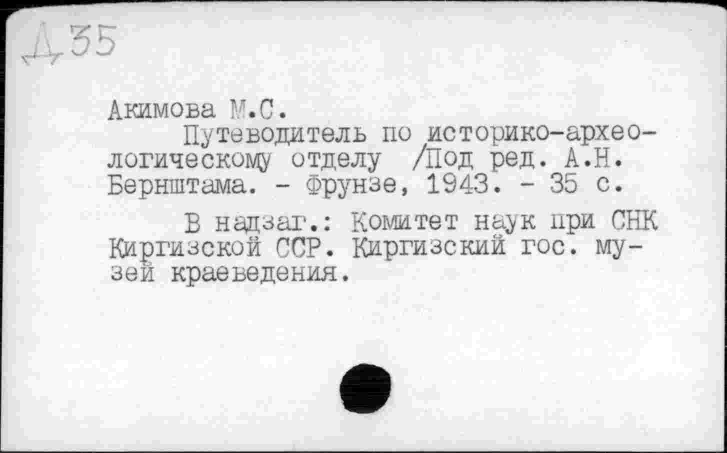 ﻿Акимова М.С.
Путеводитель по историко-археологическому отделу /Под ред. А.Н. Бернштама. - Фрунзе, 1943. - 35 с.
В надзаг.: Комитет наук при СНК Киргизской ССР. Киргизский гос. музеи краеведения.